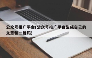 公眾號推廣平臺(公眾號推廣平臺生成自己的文章和二維碼)