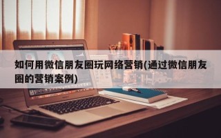 如何用微信朋友圈玩網(wǎng)絡營銷(通過微信朋友圈的營銷案例)