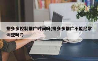 拼多多控制推廣時間嗎(拼多多推廣不能經(jīng)常調整嗎?)