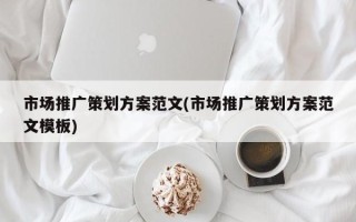 市場推廣策劃方案范文(市場推廣策劃方案范文模板)