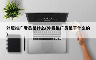 外貿(mào)推廣專員是什么(外貿(mào)推廣員是干什么的)