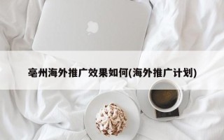 亳州海外推廣效果如何(海外推廣計劃)