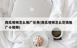 西瓜視頻怎么推廣任務(西瓜視頻怎么花錢推廣小視頻)