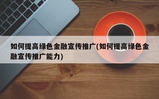 如何提高綠色金融宣傳推廣(如何提高綠色金融宣傳推廣能力)