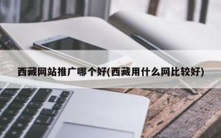 西藏網站推廣哪個好(西藏用什么網比較好)