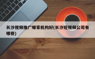 長沙視頻推廣哪家機構好(長沙短視頻公司有哪些)