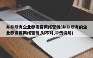 并非所有企業(yè)都需要網(wǎng)絡(luò)營銷(并非所有的企業(yè)都需要網(wǎng)絡(luò)營銷,對不對,舉例說明)