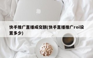 快手推廣直播成交額(快手直播推廣roi設(shè)置多少)