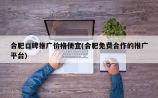 合肥口碑推廣價格便宜(合肥免費合作的推廣平臺)