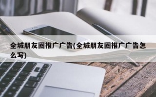 全城朋友圈推廣廣告(全城朋友圈推廣廣告怎么寫)