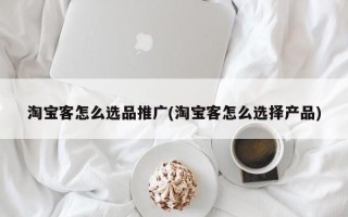 淘寶客怎么選品推廣(淘寶客怎么選擇產(chǎn)品)