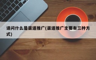 請問什么是渠道推廣(渠道推廣主要有三種方式)