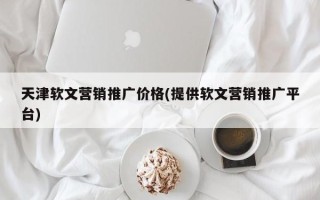 天津軟文營銷推廣價(jià)格(提供軟文營銷推廣平臺)