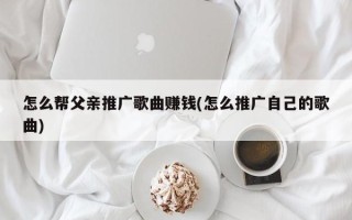 怎么幫父親推廣歌曲賺錢(怎么推廣自己的歌曲)