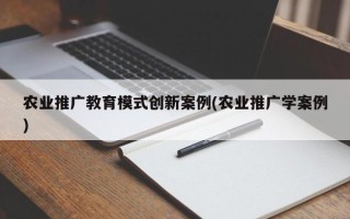 農(nóng)業(yè)推廣教育模式創(chuàng)新案例(農(nóng)業(yè)推廣學(xué)案例)