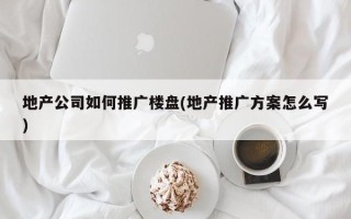 地產(chǎn)公司如何推廣樓盤(地產(chǎn)推廣方案怎么寫)