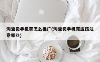 淘寶賣手機殼怎么推廣(淘寶賣手機殼應該注意哪些)