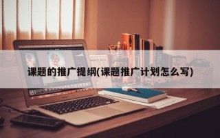 課題的推廣提綱(課題推廣計(jì)劃怎么寫(xiě))