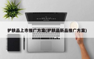 護(hù)膚品上市推廣方案(護(hù)膚品新品推廣方案)