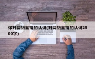 你對網(wǎng)絡營銷的認識(對網(wǎng)絡營銷的認識2500字)