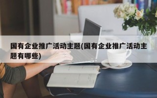 國(guó)有企業(yè)推廣活動(dòng)主題(國(guó)有企業(yè)推廣活動(dòng)主題有哪些)