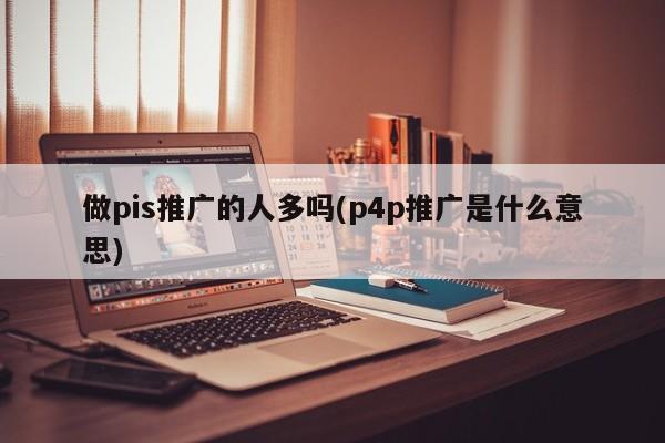 做pis推廣的人多嗎(p4p推廣是什么意思)