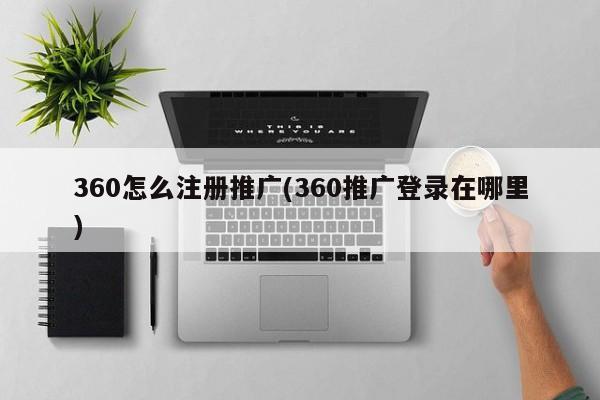 360怎么注冊推廣(360推廣登錄在哪里)