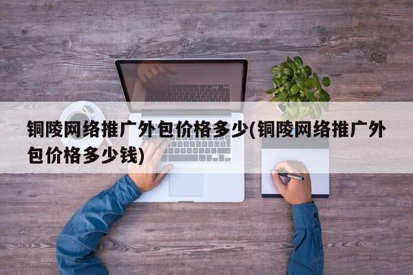 銅陵網絡推廣外包價格多少(銅陵網絡推廣外包價格多少錢)