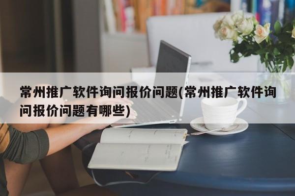 常州推廣軟件詢問報價問題(常州推廣軟件詢問報價問題有哪些)