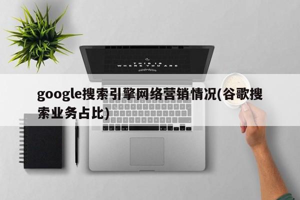 google搜索引擎網(wǎng)絡(luò)營銷情況(谷歌搜索業(yè)務(wù)占比)