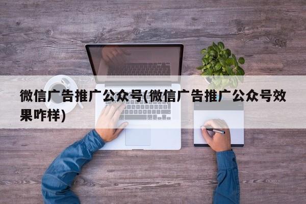 微信廣告推廣公眾號(微信廣告推廣公眾號效果咋樣)