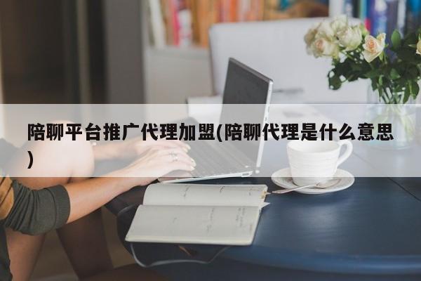 陪聊平臺推廣代理加盟(陪聊代理是什么意思)