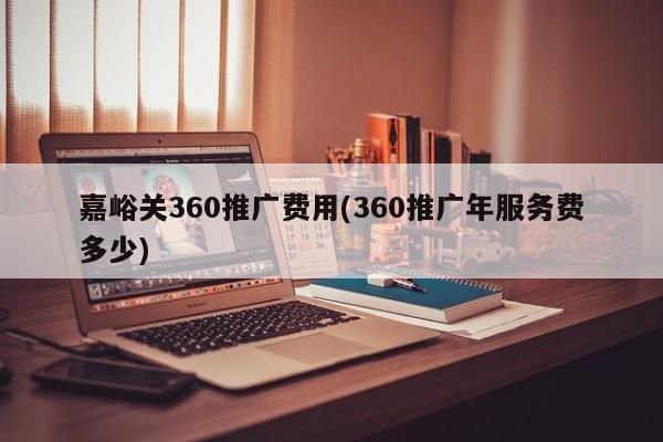 嘉峪關(guān)360推廣費(fèi)用(360推廣年服務(wù)費(fèi)多少)