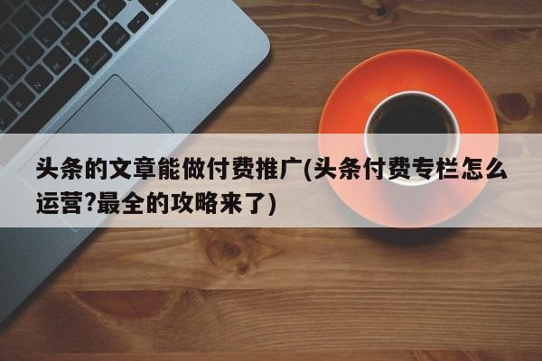 頭條的文章能做付費(fèi)推廣(頭條付費(fèi)專欄怎么運(yùn)營?最全的攻略來了)