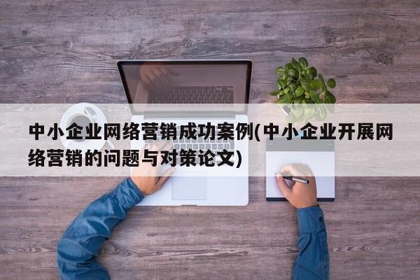 中小企業(yè)網(wǎng)絡(luò)營(yíng)銷成功案例(中小企業(yè)開(kāi)展網(wǎng)絡(luò)營(yíng)銷的問(wèn)題與對(duì)策論文)