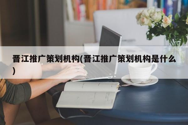 晉江推廣策劃機構(晉江推廣策劃機構是什么)