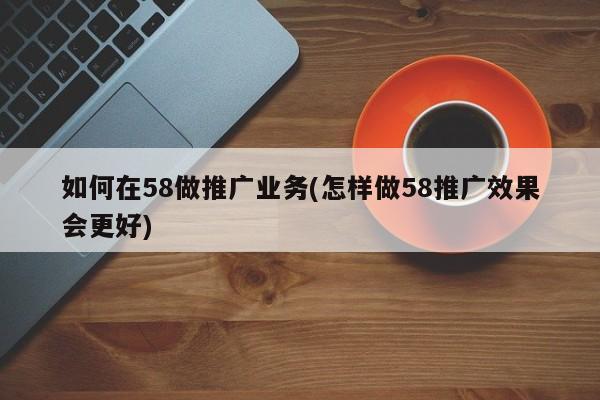 如何在58做推廣業(yè)務(wù)(怎樣做58推廣效果會更好)