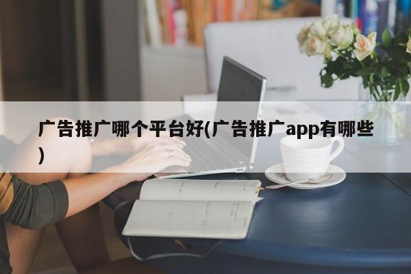 廣告推廣哪個(gè)平臺(tái)好(廣告推廣app有哪些)