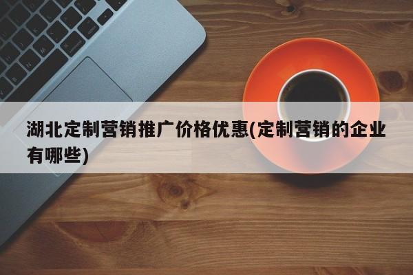 湖北定制營銷推廣價格優(yōu)惠(定制營銷的企業(yè)有哪些)