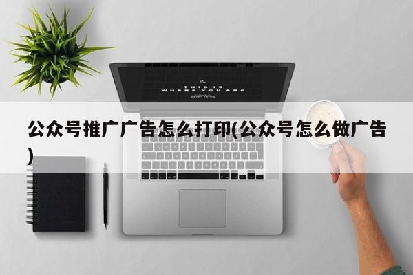 公眾號推廣廣告怎么打印(公眾號怎么做廣告)