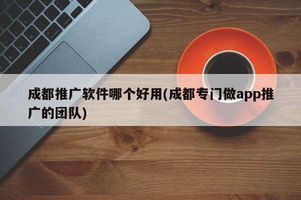 成都推廣軟件哪個好用(成都專門做app推廣的團隊)