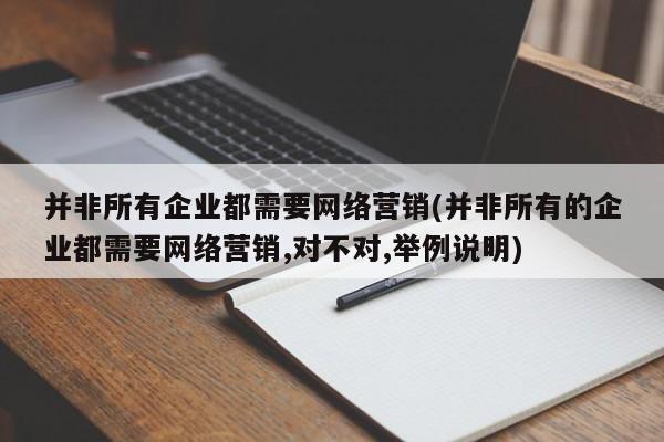 并非所有企業(yè)都需要網(wǎng)絡營銷(并非所有的企業(yè)都需要網(wǎng)絡營銷,對不對,舉例說明)